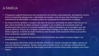 A FAMÍLIA
• É frequente surgirem fenómenos de transferência nas famílias, essencialmente, de doadores mortos.
Assim é importante salvaguardar a identidade do receptor, uma vez que estes fenómenos da
transferência de afetividade e emoções podem ter consequências imprevisíveis e nefastas.
• Da mesma forma, também o receptor não deve ter acesso à identidade do dador. Pode discutir-se
que o facto da família do dador conhecer o receptor e ver os efeitos do transplante podia ser
benéfico para esta, porém os riscos de transferência afetiva sobrepõem-se às vantagens que isto
poderia oferecer. O facto de o receptor conhecer dados biológicos do dador poderá também ter
efeitos negativos. A família do dador atravessa uma situação afetiva bastante intensa que poderá
variar consoante o quadro do dador.
• Em caso de morte iminente há uma mistura de sentimentos que podem inclusive chegar a ser
contraditórios.
• A lei portuguesa não atribui poder de decisão à família em relação à doação de órgãos, apenas em
casos de menores e incapazes. Nestes casos, para a família tomar uma decisão, é absolutamente
necessário que esteja na posse de informação acessível no sentido desta poder ponderar com maior
clareza.
 