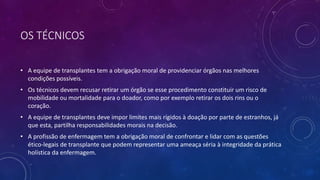 OS TÉCNICOS
• A equipe de transplantes tem a obrigação moral de providenciar órgãos nas melhores
condições possíveis.
• Os técnicos devem recusar retirar um órgão se esse procedimento constituir um risco de
mobilidade ou mortalidade para o doador, como por exemplo retirar os dois rins ou o
coração.
• A equipe de transplantes deve impor limites mais rígidos à doação por parte de estranhos, já
que esta, partilha responsabilidades morais na decisão.
• A profissão de enfermagem tem a obrigação moral de confrontar e lidar com as questões
ético-legais de transplante que podem representar uma ameaça séria à integridade da prática
holística da enfermagem.
 