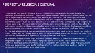 PERSPECTIVA RELIGIOSA E CULTURAL
• Começaremos pela questão da morte. A morte cerebral bem como a doação de órgãos é aceite pelo
hinduísmo, cristianismo e islamismo. Os japoneses são resistentes à ideia de morte cerebral, sendo uma das
causas respeitante ao destino da pessoa após a morte, está relacionada com a mutilação do corpo e a
impureza associada ao corpo morto. O hinduísmo, apesar da sua posição na matéria utilizando como
argumento a ajuda ao outro e a teoria do Karma, as suas tradições como a cremação do corpo completo e a
ideia de que o corpo é intocável poderiam ser utilizadas como argumentos contra a colheita de órgãos. O
budismo que considera a vida como uma ilusão e a morte com um fim provisório, dando pouca importância
ao corpo depois da morte, não apresentando argumentos contra o transplante e recolha de órgãos.
• Em relação à religião judaica, mesmo os ortodoxos apoiam estes atos médicos, tendo apenas com exigência
que na colheita feita em cadáver, a morte tenha sido determinada de acordo com a Halachá – e que o órgão
seja utilizado de imediato, não é permitido a doação para o banco de órgãos.
• No islamismo, a importância do corpo leva certas correntes a recusar as colheitas de cadáveres por a
integridade corporal ser conditio sine qua non para o acesso à vida eterna Apesar de serem contra a
transfusão de sangue, as Testemunhas de Jeová não são contra o transplante de órgãos. A igreja Anglicana
“apoia tudo que preserve a vida que foi criada por Deus” se na Bíblia nada indica que Deus é contra o
transplante de órgãos, então a igreja não é contra.
 