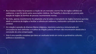 • Nos Estados Unidos foi proposto a criação de um mercado a termo fixo de órgãos colhidos em
cadáveres, o que foi aceite pelas associações médicas. Na Filadélfia é oferecido um prémio pela
doação de órgãos às famílias de pessoas recentemente mortas.
• Na Índia, apenas recentemente foi adoptada uma lei sobre o transplante de órgãos humanos que visa
abolir o comércio de órgãos e facilitar a colheita em cadáveres, instituindo o princípio da morte
cerebral.
• Em relação à posição de diversos líderes religiosos, islamismo autoriza a remuneração em
circunstâncias bem definidas e eruditos da religião judaica afirmam não encontrarem obstáculos à
concessão de uma compensação
• Esta é uma questão complexa que deve ser analisada tendo em conta os parâmetros culturais,
políticos e económicos.
 