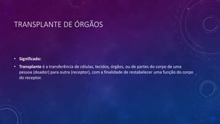 TRANSPLANTE DE ÓRGÃOS
• Significado:
• Transplante é a transferência de células, tecidos, órgãos, ou de partes do corpo de uma
pessoa (doador) para outra (receptor), com a finalidade de restabelecer uma função do corpo
do receptor.
 