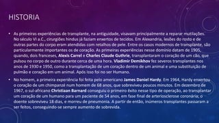 HISTORIA
• As primeiras experiências de transplante, na antiguidade, visavam principalmente a reparar mutilações.
No século VI a.C., cirurgiões hindus já faziam enxertos de tecidos. Em Alexandria, lesões do rosto e de
outras partes do corpo eram atendidas com retalhos de pele. Entre os casos modernos de transplante, são
particularmente importantes os de coração. As primeiras experiências nesse domínio datam de 1905,
quando, dois franceses, Alexis Carrel e Charles Claude Guthrie, transplantaram o coração de um cão, que
pulsou no corpo de outro durante cerca de uma hora. Vladimir Demikhov fez severos transplantes nos
anos de 1930 e 1950, como a transplantação de um coração dentro de um animal e uma substituição de
pulmão e coração em um animal. Após isso foi no ser Humano.
• No homem, a primeira experiência foi feita pelo americano James Daniel Hardy. Em 1964, Hardy enxertou
o coração de um chimpanzé num homem de 68 anos, que sobreviveu poucos minutos. Em dezembro de
1967, o sul-africano Christiaan Barnard conseguiu o primeiro êxito nesse tipo de operação, ao transplantar
um coração de um humano para um paciente de 54 anos, em fase final de arteriosclerose coronária; o
doente sobreviveu 18 dias, e morreu de pneumonia. A partir de então, inúmeros transplantes passaram a
ser feitos, conseguindo-se sempre aumento de sobrevida.
 