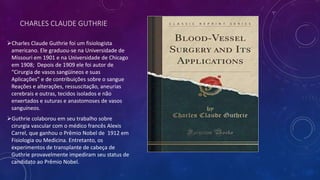 CHARLES CLAUDE GUTHRIE
Charles Claude Guthrie foi um fisiologista
americano. Ele graduou-se na Universidade de
Missouri em 1901 e na Universidade de Chicago
em 1908; Depois de 1909 ele foi autor de
“Cirurgia de vasos sangüíneos e suas
Aplicações” e de contribuições sobre o sangue
Reações e alterações, ressuscitação, aneurias
cerebrais e outras, tecidos isolados e não
enxertados e suturas e anastomoses de vasos
sanguíneos.
Guthrie colaborou em seu trabalho sobre
cirurgia vascular com o médico francês Alexis
Carrel, que ganhou o Prêmio Nobel de 1912 em
Fisiologia ou Medicina. Entretanto, os
experimentos de transplante de cabeça de
Guthrie provavelmente impediram seu status de
candidato ao Prêmio Nobel.
 