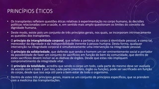 PRINCÍPIOS ÉTICOS
• Os transplantes refletem questões éticas relativas à experimentação no corpo humano, às decisões
políticas relacionadas com a saúde, e, em sentido mais amplo questionam os limites do conceito da
dignidade humana.
• Deste modo, existe pois um conjunto de três princípios gerais, nos quais, se incorporam intrinsecamente
as questões dos transplantes.
• O princípio da intangibilidade corporal, que reflete a pertença do corpo à identidade pessoal, e como tal,
merecedor da dignidade e da indisponibilidade inerente à pessoa humana. Desta forma, qualquer
intervenção na integridade corporal é simultaneamente uma intervenção na integridade pessoal.
• O princípio da solidariedade, que defende que sendo o homem um ser eminentemente social e portador
da possibilidade de fazer um conjunto de sacrifícios em função do bem da comunidade, que dentro de
estes sacrifícios devem incluir-se as dádivas de órgãos. Desde que estas não impliquem
comprometimento da integridade vital.
• O princípio da totalidade, acredita que sendo o corpo um todo, cada parte do mesmo deve ser avaliada
de acordo com o todo. E por isso, cada parte (membro, órgão ou função), pode ser sacrificado em função
do corpo, desde que isso seja útil para o bem-estar de todo o organismo.
• Dentro de estes três princípios gerais, insere-se um conjunto de princípios específicos, que se prendem
com a medicina das transplantações.
 
