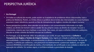 PERSPECTIVA JURÍDICA
• Em Portugal
• Em todas as culturas do mundo, pode assistir-se à existência de problemas éticos relacionados com a
prática da Medicina. Porém, os limites éticos e jurídicos decorrentes das intervenções no corpo humano
assumem maior relevância, quando se fala de transplantes de órgãos e tecidos de origem humana.
• Numa perspectiva jurídica, deve atender-se ao direito a um consentimento informado e ao sigilo
médico; ao direito do homem sobre o poder do seu próprio corpo; ao direito do receptor recusar o
tratamento, mesmo que isso implique a sua morte. Nos casos, em que a colheita é feita em cadáveres,
discute-se ainda o direito da família recusar-se à colheita.
• Em Portugal, a 22 de Abril de 1993, foi publicada a Lei 12/93, lei que regulamenta a Colheita e
Transplante de Órgãos e Tecidos de Origem Humana. Esta, legisla em relação à colheita em vida, a
admissibilidade, a informação, o consentimento e o direito a assistência e a indemnização. No que diz
respeito, à colheita em cadáveres, a lei pronuncia-se relativamente a potenciais dadores, ao registo
nacional (RENNDA), à certificação da morte, a formalidades de certificação e aos cuidados a observar na
execução da colheita. Em ambas vigora, a confidencialidade e gratuidade da doação.
 