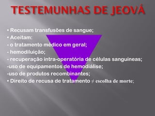 •  Recusam transfusões de sangue; •  Aceitam:   - o tratamento médico em geral; - hemodiluição; - recuperação intra-operatória de células sanguíneas; -uso de equipamentos de hemodiálise; -uso de produtos recombinantes; •  Direito de recusa de tratamento  ≠  escolha de morte ; 