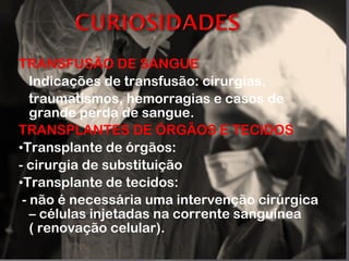 TRANSFUSÃO DE SANGUE Indicações de transfusão: cirurgias, traumatismos, hemorragias e casos de grande perda de sangue. TRANSPLANTES DE ÓRGÃOS E TECIDOS • Transplante de órgãos: - cirurgia de substituição • Transplante de tecidos: - não é necessária uma intervenção cirúrgica – células injetadas na corrente sanguínea ( renovação celular). 