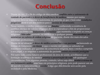 Diante do Art. 21 e 56 do código de ética medica:  conflito entre a autonomia de vontade do paciente e o dever de beneficência do médico,  mesmo por razões religiosas deve-se respeitar a autonomia do paciente, já que o bem estar  (condições psiquicas)  deste é um dos motivos para o  sucesso do tratamento. Nesse sentido, o médico para exercer sua  função,  conhecendo a existência de conflitos em face de valores religiosos deve se especializar a fim de proporcionar aos seus pacientes um  tratamento alternativo , que mantenha o respeito as crenças religiosas . Não cabe , portanto, ao médico ou a qualquer pessoa  desconsiderar ou minimizar os valores de ordem religiosa  do paciente, diante dos mais elevados interesses profissionais. Diante de tal situação , é dever do médico aconselhar o seu paciente  esclarecendo as formas de tratamento , os riscos  e caso o mesmo não queira se submeter ao tratamento indicado, por questões de consciência religiosa, terá o médico cumprido o seu papel, e ao respeitar a autonomia do paciente  estará eticamente protegido . Por outro lado, como futuros profissionais da área de saúde, acreditamos que a formação acadêmica do médico  prioriza a preservação da vida  sob quaisquer circunstâncias. Para algumas pessoas, contudo, talvez seja difícil  acatar a recusa de um tratamento médico  com base em princípios religiosos, pois pode parecer um ato de suicídio e, naturalmente, o  suicídio  é algo que dificilmente será aceito pela sociedade e pela Medicina.  