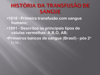 • 1818 - Primeira transfusão com sangue humano; • 1901 - Descritos os principais tipos de células vermelhas: A,B,O, AB; • Primeiros bancos de sangue (Brasil) - pós 2 ᵅ G.M.; 