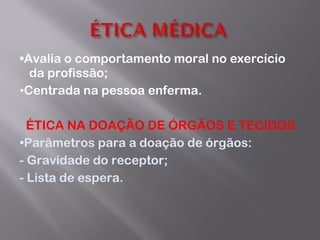 • Avalia o comportamento moral no exercício da profissão; • Centrada na pessoa enferma. ÉTICA NA DOAÇÃO DE ÓRGÃOS E TECIDOS • P arâmetros para a doação de órgãos: - Gravidade do receptor; - Lista de espera. 