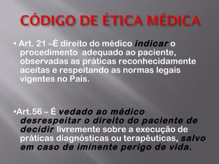 •  Art. 21 –É direito do médico  indicar  o procedimento  adequado ao paciente, observadas as práticas reconhecidamente aceitas e respeitando as normas legais vigentes no País. • Art.56 – É  vedado ao médico desrespeitar o direito do paciente de decidir  livremente sobre a execução de práticas diagnósticas ou terapêuticas,  salvo em caso de iminente perigo de vida. 