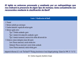 El tejido es entonces procesado y analizado por un nefropatólogo que nos indicará la presencia de algún tipo de rechazo; éstos actualmente son reconocidos mediante la clasificación de Banff 