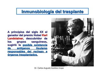 Inmunobiología del trasplante A principios del siglo XX el ganador del premio Nobel  Karl Landstainer , descubridor de los grupos sanguíneos, sugirió la  posible existencia de antígenos tisulares responsables del rechazo a órganos trasplantados. 