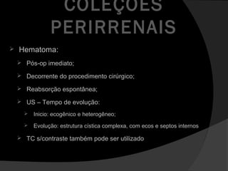 COLEÇÕES
PERIRRENAIS
 Hematoma:
 Pós-op imediato;
 Decorrente do procedimento cirúrgico;
 Reabsorção espontânea;
 US – Tempo de evolução:
 Inicio: ecogênico e heterogêneo;
 Evolução: estrutura cística complexa, com ecos e septos internos
 TC s/contraste também pode ser utilizado
 