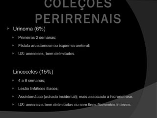 COLEÇÕES
PERIRRENAIS
 Urinoma (6%)
 Primeiras 2 semanas;
 Fístula anastomose ou isquemia ureteral;
 US: anecoicos, bem delimitados.
Lincoceles (15%)
 4 a 8 semanas;
 Lesão linfáticos ilíacos;
 Assintomático (achado incidental); mais associado a hidronefrose.
 US: anecoicas bem delimitadas ou com finos filamentos internos.
 