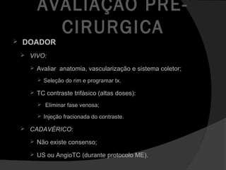 AVALIAÇÃO PRÉ-
CIRURGICA
 DOADOR
 VIVO:
 Avaliar anatomia, vascularização e sistema coletor;
 Seleção do rim e programar tx.
 TC contraste trifásico (altas doses):
 Eliminar fase venosa;
 Injeção fracionada do contraste.
 CADAVÉRICO:
 Não existe consenso;
 US ou AngioTC (durante protocolo ME).
 