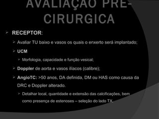AVALIAÇÃO PRÉ-
CIRURGICA
 RECEPTOR:
 Avaliar TU baixo e vasos os quais o enxerto será implantado;
 UCM
 Morfologia, capacidade e função vesical;
 Doppler de aorta e vasos ilíacos (calibre);
 AngioTC: >50 anos, DA definida, DM ou HAS como causa da
DRC e Doppler alterado.
 Detalhar local, quantidade e extensão das calcificações, bem
como presença de estenoses – seleção do lado TX.
 