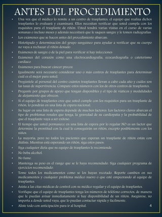 • Una vez que el médico lo remite a un centro de trasplantes, el equipo que realiza dichos 
trasplantes lo evaluará y examinará. Ellos necesitan verificar que usted cumpla con los 
requisitos para el trasplante de riñón. Usted tendrá varias visitas en el curso de varias 
semanas o incluso meses y además necesitará que le saquen sangre y le tomen radiografías. 
• Los exámenes que se hacen antes del procedimiento abarcan: 
• Histotipado y determinación del grupo sanguíneo para ayudar a verificar que su cuerpo 
no vaya a rechazar el riñón donado 
• Exámenes de sangre o de la piel para verificar si hay infecciones 
• Exámenes del corazón como una electrocardiografía, ecocardiografía o cateterismo 
cardíaco 
• Exámenes para buscar cáncer precoz 
• Igualmente será necesario considerar uno o más centros de trasplantes para determinar 
cuál es el mejor para usted. 
• Pregúntele al personal del centro cuántos trasplantes llevan a cabo cada año y cuáles son 
las tasas de supervivencia. Compare estos números con los de otros centros de trasplantes. 
• Pregunte por grupos de apoyo que tengan disponibles y el tipo de viáticos y modalidades 
de alojamiento que ofrecen. 
• Si el equipo de trasplantes cree que usted cumple con los requisitos para un trasplante de 
riñón, lo pondrán en una lista de espera nacional. 
• Su lugar en una lista de espera depende de muchos factores. Los factores claves abarcan el 
tipo de problemas renales que tenga, la gravedad de su cardiopatía y la probabilidad de 
que el trasplante vaya a ser exitoso. 
• El tiempo que usted permanece en una lista de espera por lo regular NO es un factor que 
determine la prontitud con la cual le conseguirán un riñón, excepto posiblemente con los 
niños. 
• La mayoría, pero no todos los pacientes que esperan un trasplante de riñón están con 
diálisis. Mientras está esperando un riñón, siga estos pasos: 
• Siga cualquier dieta que su equipo de trasplantes le recomiende. 
• No beba alcohol. 
• No fume. 
• Mantenga su peso en el rango que se le haya recomendado. Siga cualquier programa de 
ejercicios recomendado. 
• Tome todos los medicamentos como se los hayan recetado. Reporte cambios en sus 
medicamentos y cualquier problema médico nuevo o que esté empeorando al equipo de 
trasplantes. 
• Asista a las citas médicas de control con su médico regular y el equipo de trasplantes. 
• Verifique que el equipo de trasplantes tenga los números de teléfono correctos, de manera 
que le puedan avisar inmediatamente si hay disponibilidad de un riñón. Asegúrese, no 
importa a donde usted vaya, que lo puedan contactar rápida y fácilmente. 
• Aliste todo con anticipación para ir al hospital. 4 
 