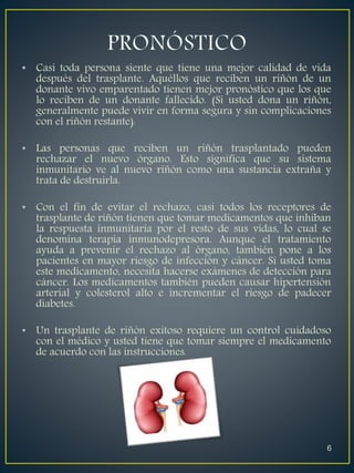 • Casi toda persona siente que tiene una mejor calidad de vida 
después del trasplante. Aquéllos que reciben un riñón de un 
donante vivo emparentado tienen mejor pronóstico que los que 
lo reciben de un donante fallecido. (Si usted dona un riñón, 
generalmente puede vivir en forma segura y sin complicaciones 
con el riñón restante). 
• Las personas que reciben un riñón trasplantado pueden 
rechazar el nuevo órgano. Esto significa que su sistema 
inmunitario ve al nuevo riñón como una sustancia extraña y 
trata de destruirla. 
• Con el fin de evitar el rechazo, casi todos los receptores de 
trasplante de riñón tienen que tomar medicamentos que inhiban 
la respuesta inmunitaria por el resto de sus vidas, lo cual se 
denomina terapia inmunodepresora. Aunque el tratamiento 
ayuda a prevenir el rechazo al órgano, también pone a los 
pacientes en mayor riesgo de infección y cáncer. Si usted toma 
este medicamento, necesita hacerse exámenes de detección para 
cáncer. Los medicamentos también pueden causar hipertensión 
arterial y colesterol alto e incrementar el riesgo de padecer 
diabetes. 
• Un trasplante de riñón exitoso requiere un control cuidadoso 
con el médico y usted tiene que tomar siempre el medicamento 
de acuerdo con las instrucciones. 
6 
