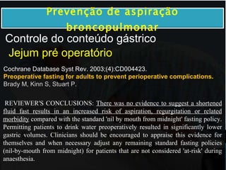 Prevenção de aspiração broncopulmonar Controle do conteúdo gástrico Jejum pré operatório   REVIEWER'S CONCLUSIONS:  There was no evidence to suggest a shortened fluid fast results in an increased risk of aspiration, regurgitation or related morbidity  compared with the standard 'nil by mouth from midnight' fasting policy. Permitting patients to drink water preoperatively resulted in significantly lower gastric volumes. Clinicians should be encouraged to appraise this evidence for themselves and when necessary adjust any remaining standard fasting policies (nil-by-mouth from midnight) for patients that are not considered 'at-risk' during anaesthesia. Cochrane Database Syst Rev. 2003;(4):CD004423. Preoperative fasting for adults to prevent perioperative complications . Brady M, Kinn S, Stuart P. 