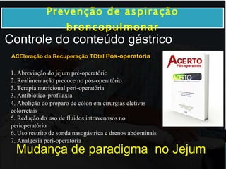 Prevenção de aspiração broncopulmonar Controle do conteúdo gástrico Mudança de paradigma  no Jejum  ACEleração da Recuperação TOtal  Pós-operatória 1. Abreviação do jejum pré-operatório  2. Realimentação precoce no pós-operatório 3. Terapia nutricional peri-operatória 3. Antibiótico-profilaxia 4. Abolição do preparo de cólon em cirurgias eletivas colorretais 5. Redução do uso de fluidos intravenosos no perioperatório 6. Uso restrito de sonda nasogástrica e drenos abdominais 7. Analgesia peri-operatória 