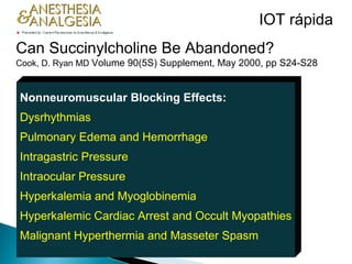 Can Succinylcholine Be Abandoned?   Cook, D. Ryan MD  Volume 90(5S) Supplement, May 2000, pp S24-S28   Nonneuromuscular Blocking Effects: Dysrhythmias Pulmonary Edema and Hemorrhage Intragastric Pressure Intraocular Pressure Hyperkalemia and Myoglobinemia Hyperkalemic Cardiac Arrest and Occult Myopathies Malignant Hyperthermia and Masseter Spasm IOT rápida 