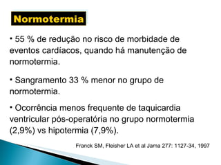 Normotermia 55 % de redução no risco de morbidade de eventos cardíacos, quando há manutenção de normotermia. Sangramento 33 % menor no grupo de normotermia. Ocorrência menos frequente de taquicardia ventricular pós-operatória no grupo normotermia (2,9%) vs hipotermia (7,9%). Franck SM, Fleisher LA et al Jama 277: 1127-34, 1997 
