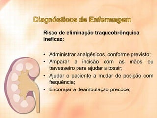 Risco de eliminação traqueobrônquica
ineficaz:
• Administrar analgésicos, conforme previsto;
• Amparar a incisão com as mãos ou
travesseiro para ajudar a tossir;
• Ajudar o paciente a mudar de posição com
frequência;
• Encorajar a deambulação precoce;

 
