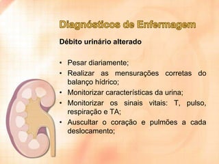 Débito urinário alterado
• Pesar diariamente;
• Realizar as mensurações corretas do
balanço hídrico;
• Monitorizar características da urina;
• Monitorizar os sinais vitais: T, pulso,
respiração e TA;
• Auscultar o coração e pulmões a cada
deslocamento;

 