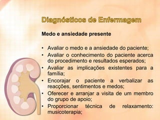 Medo e ansiedade presente
• Avaliar o medo e a ansiedade do paciente;
• Avaliar o conhecimento do paciente acerca
do procedimento e resultados esperados;
• Avaliar as implicações existentes para a
família;
• Encorajar o paciente a verbalizar as
reacções, sentimentos e medos;
• Oferecer e arranjar a visita de um membro
do grupo de apoio;
• Proporcionar técnica de relaxamento:
musicoterapia;

 