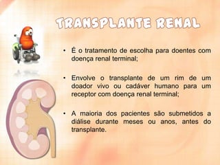 • É o tratamento de escolha para doentes com
doença renal terminal;
• Envolve o transplante de um rim de um
doador vivo ou cadáver humano para um
receptor com doença renal terminal;
• A maioria dos pacientes são submetidos a
diálise durante meses ou anos, antes do
transplante.

 