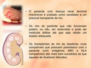 • O paciente com doença renal terminal
irreversível é avaliado como candidato a um
possível transplante de rim.
• Os rins do paciente que não funcionam
podem, ou não, ser removidos e pode ser
instituída diálise até que seja obtido um
doador adequado.
• Os transplantes de rim de doadores vivos
compatíveis que possuem parentesco com o
paciente (com antigénios ABO e HLA
compatíveis) são mais bem sucedidos do que
aqueles de doadores falecidos.

 