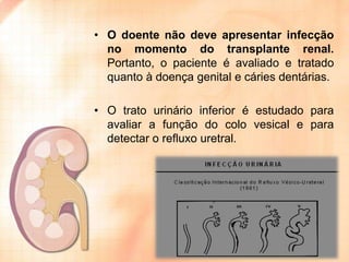 • O doente não deve apresentar infecção
no momento do transplante renal.
Portanto, o paciente é avaliado e tratado
quanto à doença genital e cáries dentárias.

• O trato urinário inferior é estudado para
avaliar a função do colo vesical e para
detectar o refluxo uretral.

 