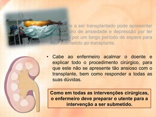 • O doente a ser transplantado pode apresentar
um quadro de ansiedade e depressão por ter
passado por um longo período de espera para
ser submetido ao transplante.

• Cabe ao enfermeiro acalmar o doente e
explicar todo o procedimento cirúrgico, para
que este não se apresente tão ansioso com o
transplante, bem como responder a todas as
suas dúvidas.
Como em todas as intervenções cirúrgicas,
o enfermeiro deve preparar o utente para a
intervenção a ser submetido.

 