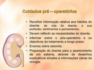 • Recolher informação relativa aos hábitos do
doente: de vida do doente, a sua
profissão, sentimentos e pensamentos;

• Devem reflectir as necessidades do doente;
• Informar sobre o pós-operatório e os
objectivos do tratamento a longo prazo;
• Ensinos sobre ostomia;
• Preparação do doente para o aparecimento
de um estoma, através de desenhos
explicativos simples e informações claras da
cirurgia;

 