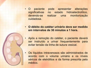 • O paciente pode apresentar alterações
significativas no estado hidroelectrolítico,
devendo-se
realizar
uma
monitorização
cuidadosa.
• O débito do catéter urinário deve ser medido
em intervalos de 30 minutos a 1 hora.
• Após a remoção do catéter, o paciente deverá
ser instruído a urinar frequentemente para
evitar tensão da linha de sutura vesical.
• Os líquidos intravenosos são administrados de
acordo com o volume urinário e os níveis
séricos de eletrólitos e da forma prescrita pelo
médico.

 