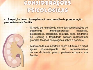 • A rejeição de um transplante é uma questão de preocupação
para o doente e família.
• O medo de rejeição do rim e das complicações do
tratamento
imunossupressor
(diabetes,
osteoporose, glaucoma, catarata, acne, síndrome
de Cushing e fragilidade capilar) representam
grandes tensões psicológicas sobre o paciente.
• A ansiedade e a incerteza sobre o futuro e o difícil
ajuste pós-transplante são frequentemente
causas de tensão para o paciente e para a sua
família.

 