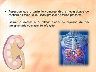 • Assegurar que o paciente compreendeu a necessidade de
continuar a tomar o imunossupressor da forma prescrita;
• Instruir a avaliar e a relatar sinais de rejeição do rim
transplantado ou sinais de infecção.

 