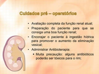 • Avaliação completa da função renal atual;
• Preparação do paciente para que se
consiga uma boa função renal;
• Encorajar o paciente á ingestão hídrica
para promover o aumento da eliminação
vesical;
• Administrar Antibioterapia:
 Muita precaução: alguns antibióticos
poderão ser tóxicos para o rim;

 