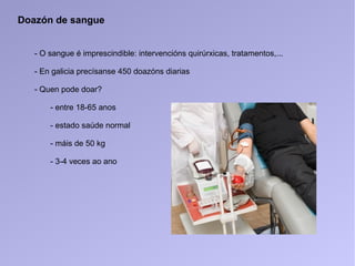 Doazón de sangue
- O sangue é imprescindible: intervencións quirúrxicas, tratamentos,...
- En galicia precísanse 450 doazóns diarias
- Quen pode doar?
- entre 18-65 anos
- estado saúde normal
- máis de 50 kg
- 3-4 veces ao ano
 