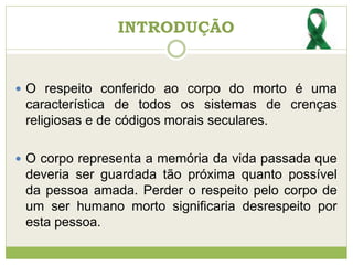 INTRODUÇÃO
 O respeito conferido ao corpo do morto é uma
característica de todos os sistemas de crenças
religiosas e de códigos morais seculares.
 O corpo representa a memória da vida passada que
deveria ser guardada tão próxima quanto possível
da pessoa amada. Perder o respeito pelo corpo de
um ser humano morto significaria desrespeito por
esta pessoa.
 