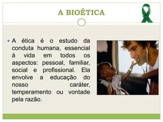  A ética é o estudo da
conduta humana, essencial
à vida em todos os
aspectos: pessoal, familiar,
social e profissional. Ela
envolve a educação do
nosso caráter,
temperamento ou vontade
pela razão.
A BIOÉTICA
 
