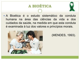  A Bioética é o estudo sistemático da conduta
humana na área das ciências da vida e dos
cuidados da saúde, na medida em que esta conduta
é examinada à luz dos valores e princípios morais.
(MENDES, 1993).
A BIOÉTICA
 