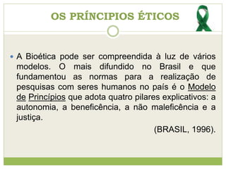  A Bioética pode ser compreendida à luz de vários
modelos. O mais difundido no Brasil e que
fundamentou as normas para a realização de
pesquisas com seres humanos no país é o Modelo
de Princípios que adota quatro pilares explicativos: a
autonomia, a beneficência, a não maleficência e a
justiça.
(BRASIL, 1996).
OS PRÍNCIPIOS ÉTICOS
 