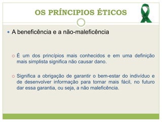 OS PRÍNCIPIOS ÉTICOS
 A beneficência e a não-maleficência
 É um dos princípios mais conhecidos e em uma definição
mais simplista significa não causar dano.
 Significa a obrigação de garantir o bem-estar do indivíduo e
de desenvolver informação para tornar mais fácil, no futuro
dar essa garantia, ou seja, a não maleficência.
 