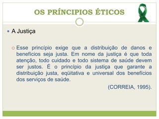 OS PRÍNCIPIOS ÉTICOS
 A Justiça
 Esse princípio exige que a distribuição de danos e
benefícios seja justa. Em nome da justiça é que toda
atenção, todo cuidado e todo sistema de saúde devem
ser justos. É o princípio da justiça que garante a
distribuição justa, eqüitativa e universal dos benefícios
dos serviços de saúde.
(CORREIA, 1995).
 
