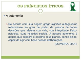 OS PRÍNCIPIOS ÉTICOS
 A autonomia
 De acordo com sua origem grega significa autogoverno
referindo-se ao grau de poder da pessoa de tomar
decisões que afetem sua vida, sua integridade físico-
psíquica, suas relações sociais. A pessoa autônoma é
aquela que delibera e escolhe seus planos, sendo ainda,
capaz de agir com base nessas deliberações
(OLIVEIRA, 2001).
 