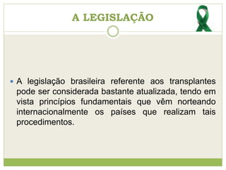 A LEGISLAÇÃO
 A legislação brasileira referente aos transplantes
pode ser considerada bastante atualizada, tendo em
vista princípios fundamentais que vêm norteando
internacionalmente os países que realizam tais
procedimentos.
 
