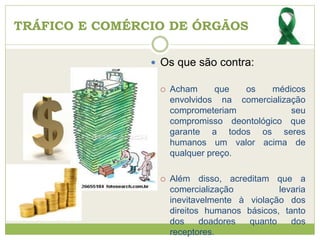 TRÁFICO E COMÉRCIO DE ÓRGÃOS
 Os que são contra:
 Acham que os médicos
envolvidos na comercialização
comprometeriam seu
compromisso deontológico que
garante a todos os seres
humanos um valor acima de
qualquer preço.
 Além disso, acreditam que a
comercialização levaria
inevitavelmente à violação dos
direitos humanos básicos, tanto
dos doadores quanto dos
receptores.
 