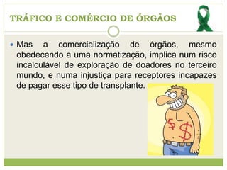 TRÁFICO E COMÉRCIO DE ÓRGÃOS
 Mas a comercialização de órgãos, mesmo
obedecendo a uma normatização, implica num risco
incalculável de exploração de doadores no terceiro
mundo, e numa injustiça para receptores incapazes
de pagar esse tipo de transplante.
 
